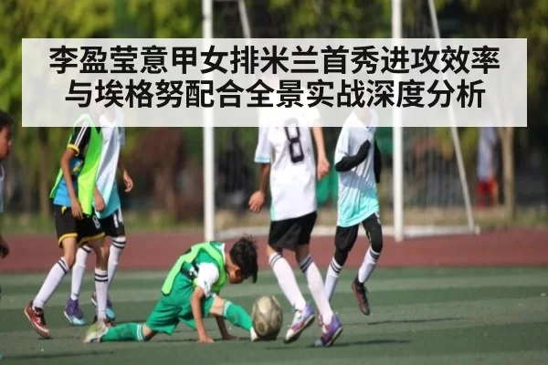 李盈莹意甲女排米兰首秀进攻效率与埃格努配合全景实战深度分析